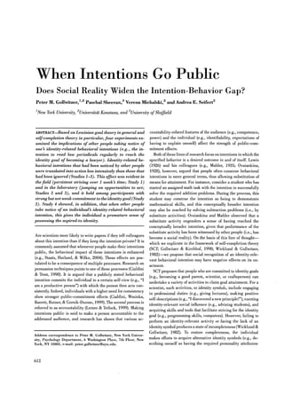When Intentions Go Public
Does Social Reality Widen the Intention-Behavior Gap?
Peter M. Gollwitzer,1,2 Paschal Sheeran,3
Verena Michalski,2 and Andrea E. Seifert2
1New York University, 2UniversitdJ Konstanz, and 3University ofSheffield
ABSTRACT-Based on Lewiniangoal theory in general and
self-completion theory in particular, four experiments ex-
amined the implications of other people taking notice of
one~ identity-related behavioral intentions (e.g., the in-
tention to read law periodicals regularly to reach the
identity goal of becoming a lawyer). Identity-related be-
havioral intentions that had been noticed by other people
were translated into action less intensively than those that
had been ignored (Studies 1-3). This effect was evident in
the field (persistent striving over 1 week~time; Study 1)
and in the laboratory (jumping on opportunities to act;
Studies 2 and 3), and it held among participants with
strong but not weak commitment to the identitygoal (Study
3). Study 4 showed, in addition, that when other people
take notice of an individual~ identity-related behavioral
intention, this gives the individual a premature sense of
possessing the aspired-to identity.
Are scientists more likely to write papers if they tell colleagues
about this intention than if they keep the intention private? It is
commonly assumed that whenever people make their intentions
public, the behavioral impact of these intentions is enhanced
(e.g., Staats, Harland, & Wilke, 2004). These effects are pos-
tulated to be a consequence of multiple processes. Research on
persuasion techniques points to one of these processes (Cialdini
& Trost, 1998). It is argued that a publicly stated behavioral
intention commits the individual to a certain self-view (e.g., "I
am a productive person") with which the person then acts con-
sistently. Indeed, individuals with a higher need for consistency
show stronger public-commitment effects (Cialdini, Wosinka,
Barrett, Butner, & Gornik-Durose, 1999). The second process is
referred to as accountability (Lerner & Tetlock, 1999). Making
intentions public is said to make a person accountable to the
addressed audience, and research has shown that various ac-
Address correspondence to Peter M. Gollwitzer, New York Univer-
sity, Psychology Department, 6 Washington Place, 7th Floor, New
York, NY 10003, e-mail: peter.gollwitzer@nyu.edu.
612
countability-related features of the audience (e.g., competence,
power) and the individual (e.g., identifiability, expectations of
having to explain oneself) affect the strength of public-com-
mitment effects.
Both ofthese lines ofresearch focus on intentions in which the
specified behavior is a desired outcome in and of itself. Lewin
(1926) and his colleagues (e.g., Mahler, 1935; Ovsiankina,
1928), however, argued that people often construe behavioral
intentions in more general terms, thus allowing substitution of
means for attainment. For instance, consider a student who has
started an assigned math task with the intention to successfully
solve the required addition problems. During the process, this
student may construe the intention as being to demonstrate
mathematical skills, and this conceptually broader intention
may also be reached by solving subtraction problems (i.e., by
substitute activities). Ovsiankina and Mahler observed that a
substitute activity engenders a sense of having reached the
conceptually broader intention, given that performance of the
substitute activity has been witnessed by other people (i.e., has
become a social reality). On the basis of this line of thought-
which we explicate in the framework of self-completion theory
(SCT; Gollwitzer & Kirchhof, 1998; Wicklund & Gollwitzer,
1982)-we propose that social recognition of an identity-rele-
vant behavioral intention may have negative effects on its en-
actment.
SCT proposes that people who are committed to identity goals
(e.g., becoming a good parent, scientist, or craftsperson) can
undertake a variety of activities to claim goal attainment. For a
scientist, such activities, or identity symbols, include engaging
in professional duties (e.g., giving lectures), making positive
self-descriptions (e.g., "I discovered a new principle!"), exerting
identity-relevant social influence (e.g., advising students), and
acquiring skills and tools that facilitate striving for the identity
goal (e.g., programming skills, computers). However, failing to
perform an identity-relevant activity or facing the lack of an
identity symbol produces a state ofincompleteness (Wicklund &
Gollwitzer, 1982). To restore completeness, the individual
makes efforts to acquire alternative identity symbols (e.g., de-
scribing oneself as having the required personality attributes:
First publ. in: Psychological Science 20 (2009), 5, pp. 612-618
Konstanzer Online-Publikations-System (KOPS)
URN: http://nbn-resolving.de/urn:nbn:de:bsz:352-opus-86958
URL: http://kops.ub.uni-konstanz.de/volltexte/2009/8695/
 