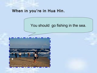 When in you’re in Hua Hin.
You should go fishing in the sea.
 