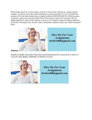 When Iodine dissolves in some organic solvents, it forms what is known as a charge transfer
complex. For this to occur, the solvent should have a donor atom like N, O or S. Consider the
reaction of I2 with either diethyl ether or diethyl sulfide (CH3CH2SCH2CH3). Which reaction
would you expect to be more favorable? Why? The E and C values for I2 are both 1.00. For
diethyl ether the E value is 0.963 and the C value is 3.25 while the values for diethyl sulfide are
0.339 and 7.40 respectively. Do the E and C calculations confirm or deny your initial estimation?
Why?
Solution
IODINE IS MORE SOLUBLE WHY BECAUSE BASED GIVEN VALUES OF E AND C C
VALUES ARE MORE COMPARE TO BOTH VALUES
 