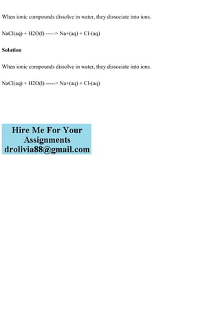 When ionic compounds dissolve in water, they dissociate into ions.
NaCl(aq) + H2O(l) -----> Na+(aq) + Cl-(aq)
Solution
When ionic compounds dissolve in water, they dissociate into ions.
NaCl(aq) + H2O(l) -----> Na+(aq) + Cl-(aq)
 