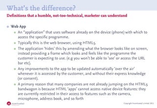What’s the difference?
Definitions that a humble, not-too-technical, marketer can understand

   Web App
      An “application” that uses software already on the device (phone) with which to
       access the specific programme.
      Typically this is the web browser, using HTML5.

      The application ‘hides’ this by amending what the browser looks like on screen,
       instead providing a frame which looks and feels like the programme the
       customer is expecting to use. (e.g you won’t be able to ‘see’ or access the URL
       bar etc).
      Any improvements to the app to be updated automatically ‘over the air’
       whenever it is accessed by the customer, and without their express knowledge
       (or consent).
      A primary reason that many companies are not already jumping on the HTML5
       bandwagon is because HTML ‘apps’ cannot access native device features: they
       are currently restricted in their access to features such as the camera,
       microphone, address book, and so forth
                                                                       Copyright Incentivated Limited 2011
 