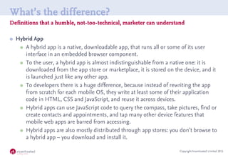 What’s the difference?
Definitions that a humble, not-too-technical, marketer can understand

   Hybrid App
      A hybrid app is a native, downloadable app, that runs all or some of its user
       interface in an embedded browser component.
      To the user, a hybrid app is almost indistinguishable from a native one: it is
       downloaded from the app store or marketplace, it is stored on the device, and it
       is launched just like any other app.
      To developers there is a huge difference, because instead of rewriting the app
       from scratch for each mobile OS, they write at least some of their application
       code in HTML, CSS and JavaScript, and reuse it across devices.
      Hybrid apps can use JavaScript code to query the compass, take pictures, find or
       create contacts and appointments, and tap many other device features that
       mobile web apps are barred from accessing.
      Hybrid apps are also mostly distributed through app stores: you don’t browse to
       a hybrid app – you download and install it.

                                                                       Copyright Incentivated Limited 2011
 