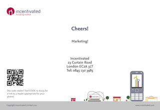 Cheers!

                                             Marketing!



                                             Incentivated
                                           23 Curtain Road
                                          London EC2A 3LT
                                          Tel: 0845 130 3985




(No code reader? Text CODE to 62233 for
a link to a reader appropriate for your
phone)


Copyright Incentivated Limited 2011                            www.incentivated.com
 