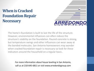 The home's foundation is built to last the life of the structure.
However, environmental influences can often reduce the
structure's stability on the foundation. Poured concrete is strong,
but temperature swings and other influences can wear away at
the bonded molecules. San Antonio homeowners may wonder
when cracked foundation repair is necessary so look for these
indicators around the household on a regular basis..
For more information about house leveling in San Antonio,
call us at 210-645-6811 or visit www.arredondogroup.com
Whenis Cracked
FoundationRepair
Necessary
 