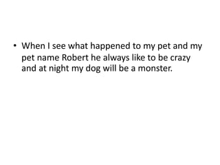 • When I see what happened to my pet and my
pet name Robert he always like to be crazy
and at night my dog will be a monster.
 