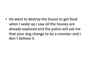 • He went to destroy the house to get food
when I woke up I saw all the houses are
already explored and the police will ask me
that your dog change to be a monster and I
don`t believe it.
 