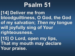 Psalm 51
[14] Deliver me from
bloodguiltiness, O God, the God
of my salvation; Then my tongue
will joyfully sing of Your
righteousness.
[15] O Lord, open my lips,
That my mouth may declare
Your praise.
 