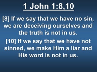 1 John 1:8,10
[8] If we say that we have no sin,
we are deceiving ourselves and
the truth is not in us.
[10] If we say that we have not
sinned, we make Him a liar and
His word is not in us.
 