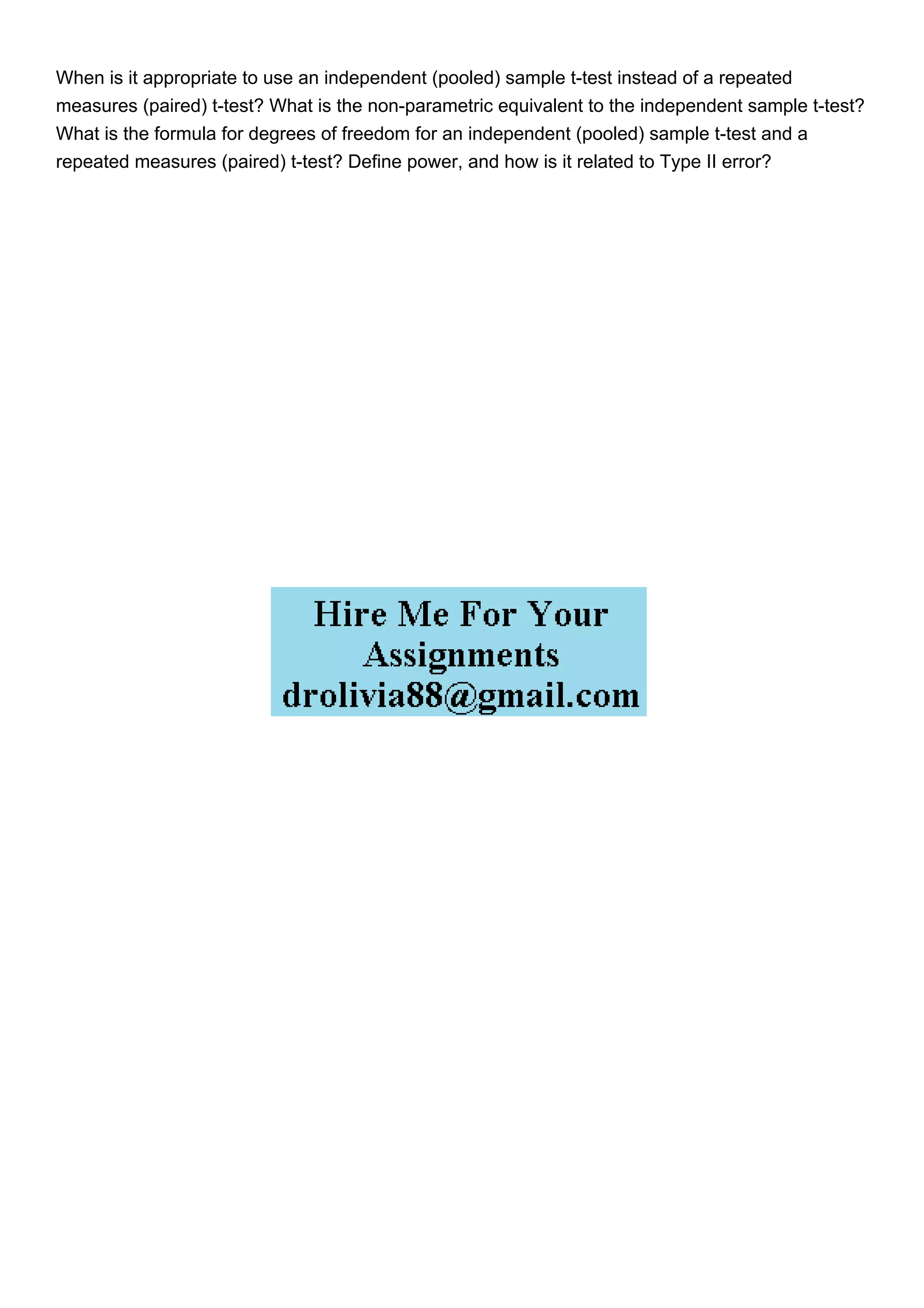 When is it appropriate to use an independent (pooled) sample t-test instead of a repeated
measures (paired) t-test? What is the non-parametric equivalent to the independent sample t-test?
What is the formula for degrees of freedom for an independent (pooled) sample t-test and a
repeated measures (paired) t-test? Define power, and how is it related to Type II error?