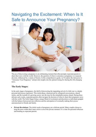 Navigating the Excitement: When Is It
Safe to Announce Your Pregnancy?
The joy of discovering a pregnancy is an exhilarating moment that often prompts expectant parents to
share their news with the world. However, the question of when to announce a pregnancy is a nuanced
decision, influenced by a variety of factors. In this comprehensive guide, we’ll explore the intricacies to
“Announce Your Pregnancy” and provide insights into the optimal timing for sharing this life-changing
news.
The Early Stages:
In the early stages of pregnancy, the thrill of discovering the impending arrival of a little one is a deeply
personal and joyous experience. This initial phase, characterized by whispered conversations, shared
smiles, and the warmth of a growing secret, sets the tone for the remarkable journey ahead. During these
delicate early weeks, expectant parents often navigate the decision of when to share their pregnancy news
with the world. The Early Stages bring a unique blend of excitement and discretion as individuals grapple
with the balance between private reflection and the anticipation of eventually making their joyous
announcement to friends and family.
 Private Revelations: The initial weeks of pregnancy are a delicate period. Many couples choose to
keep the news within their inner circle to savor this private moment. It’s a time for personal reflection
and bonding as expectant parents.
 