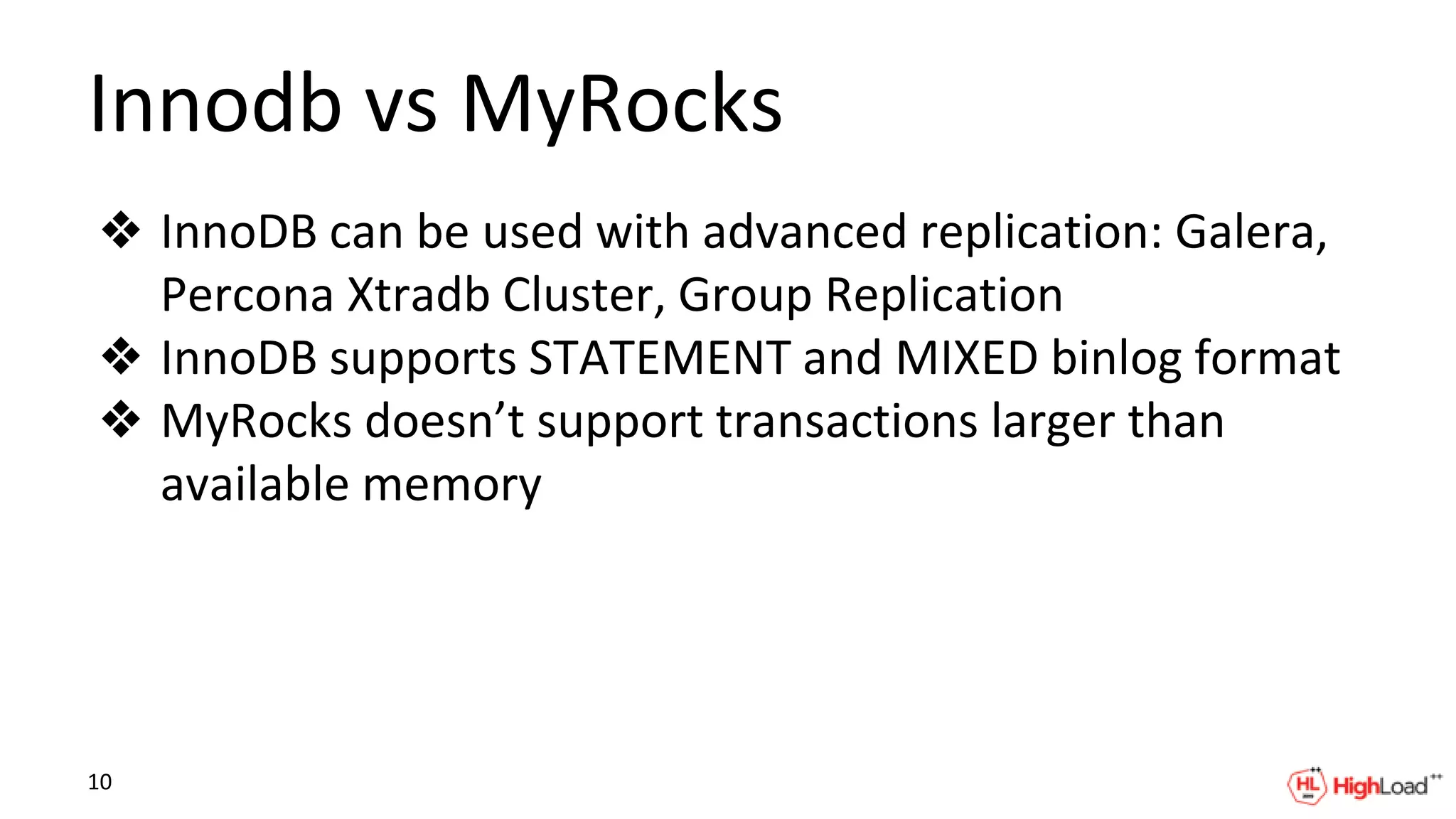 Innodb vs MyRocks
❖ InnoDB can be used with advanced replication: Galera,
Percona Xtradb Cluster, Group Replication
❖ InnoDB supports STATEMENT and MIXED binlog format
❖ MyRocks doesn’t support transactions larger than
available memory
10
 