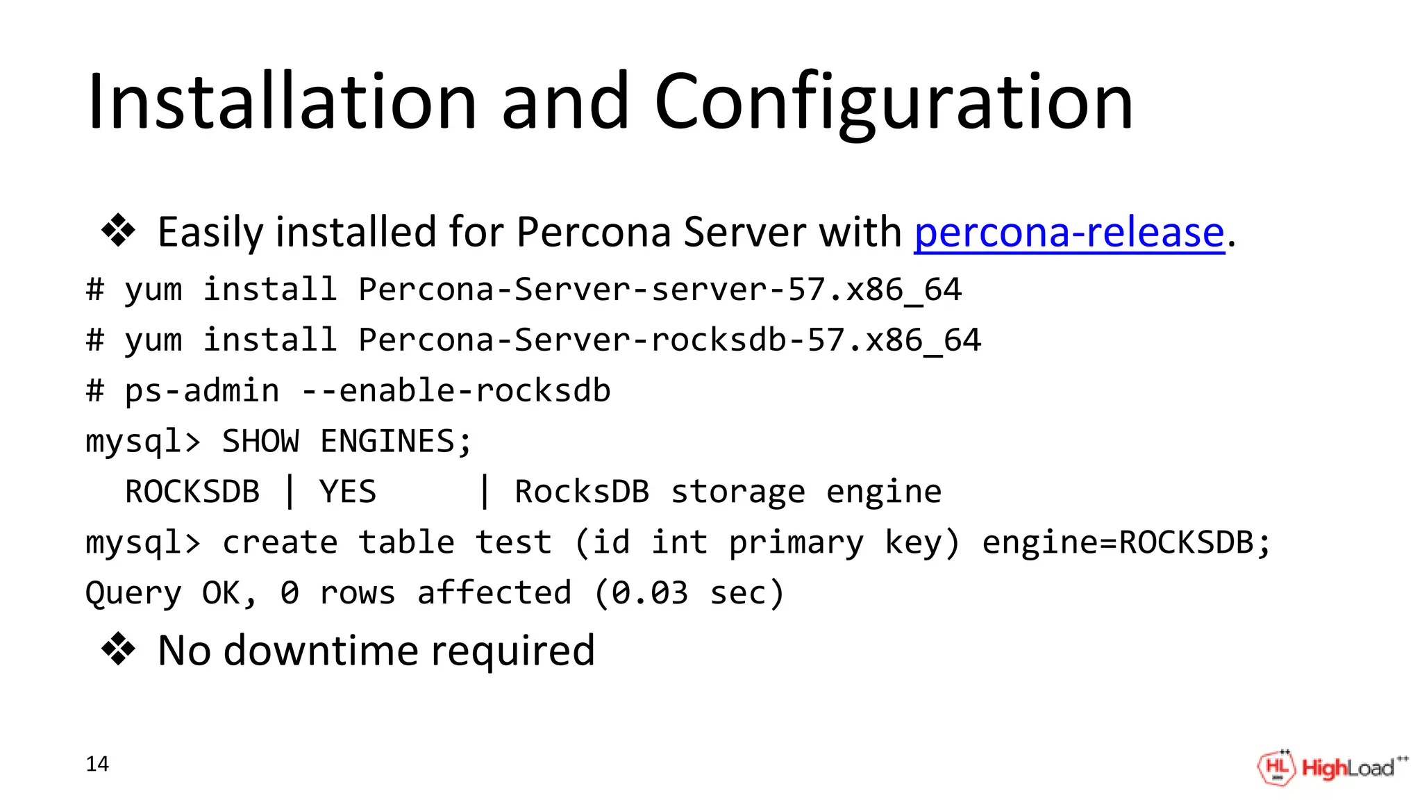 Installation and Configuration
❖ Easily installed for Percona Server with percona-release.
# yum install Percona-Server-server-57.x86_64
# yum install Percona-Server-rocksdb-57.x86_64
# ps-admin --enable-rocksdb
mysql> SHOW ENGINES;
ROCKSDB | YES | RocksDB storage engine
mysql> create table test (id int primary key) engine=ROCKSDB;
Query OK, 0 rows affected (0.03 sec)
❖ No downtime required
14
 