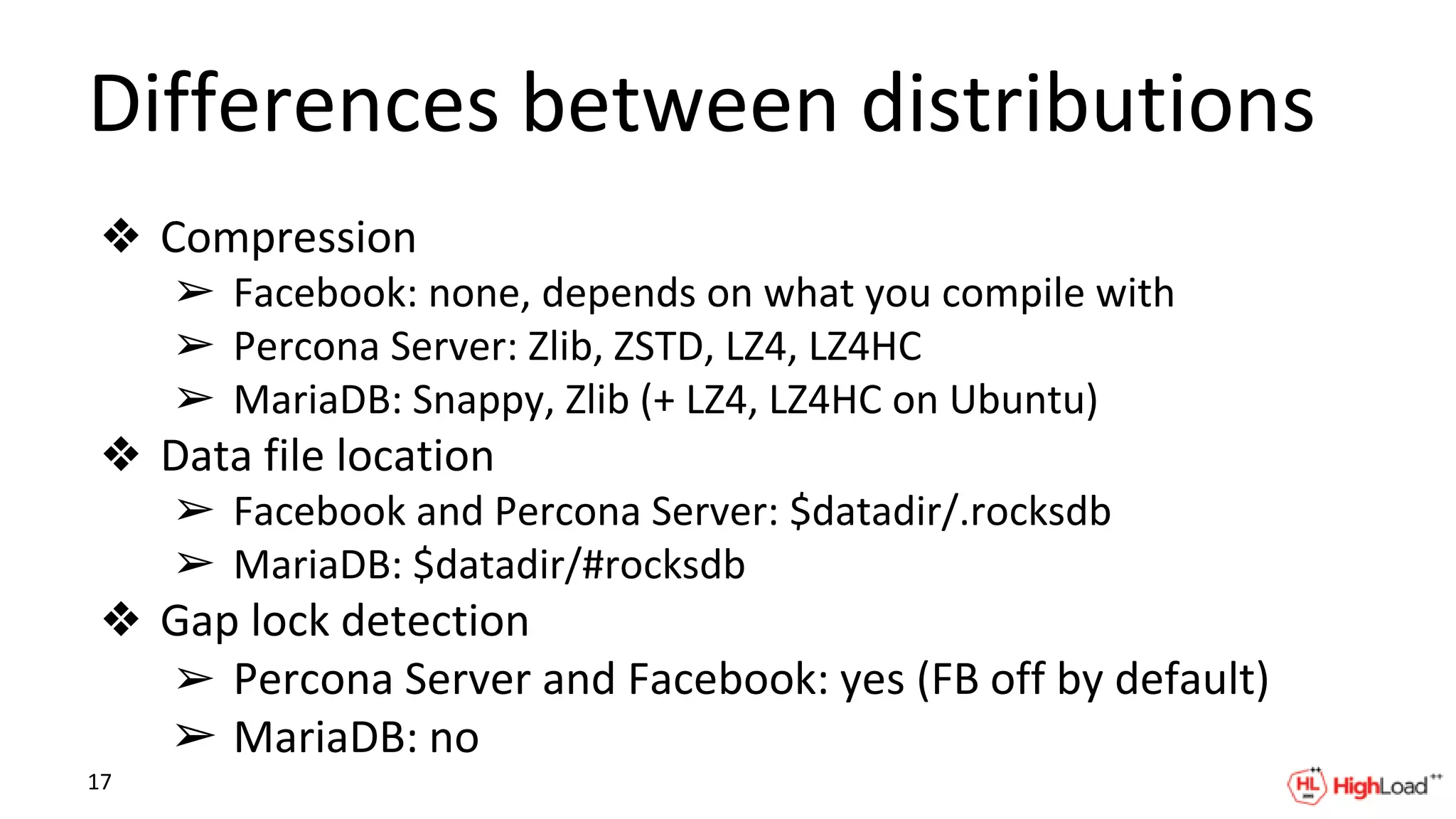 Differences between distributions
❖ Compression
➢ Facebook: none, depends on what you compile with
➢ Percona Server: Zlib, ZSTD, LZ4, LZ4HC
➢ MariaDB: Snappy, Zlib (+ LZ4, LZ4HC on Ubuntu)
❖ Data file location
➢ Facebook and Percona Server: $datadir/.rocksdb
➢ MariaDB: $datadir/#rocksdb
❖ Gap lock detection
➢ Percona Server and Facebook: yes (FB off by default)
➢ MariaDB: no
17
 