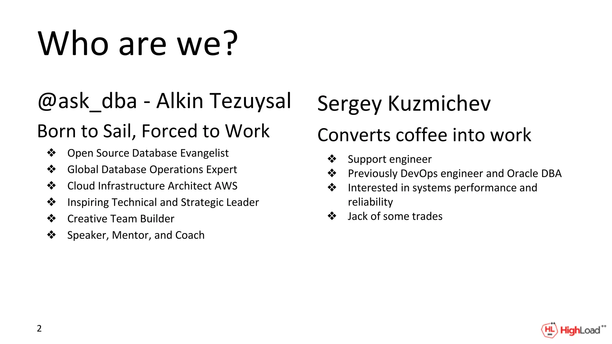 Who are we?
@ask_dba - Alkin Tezuysal
Born to Sail, Forced to Work
❖ Open Source Database Evangelist
❖ Global Database Operations Expert
❖ Cloud Infrastructure Architect AWS
❖ Inspiring Technical and Strategic Leader
❖ Creative Team Builder
❖ Speaker, Mentor, and Coach
Sergey Kuzmichev
Converts coffee into work
❖ Support engineer
❖ Previously DevOps engineer and Oracle DBA
❖ Interested in systems performance and
reliability
❖ Jack of some trades
2
 