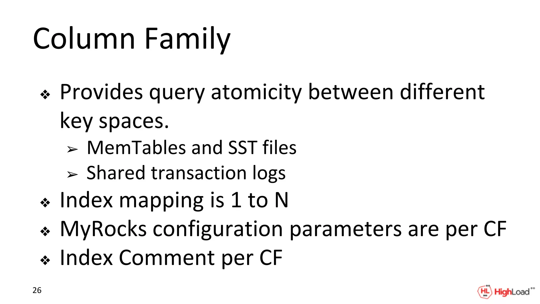 Column Family
❖ Provides query atomicity between different
key spaces.
➢ MemTables and SST files
➢ Shared transaction logs
❖ Index mapping is 1 to N
❖ MyRocks configuration parameters are per CF
❖ Index Comment per CF
26
 
