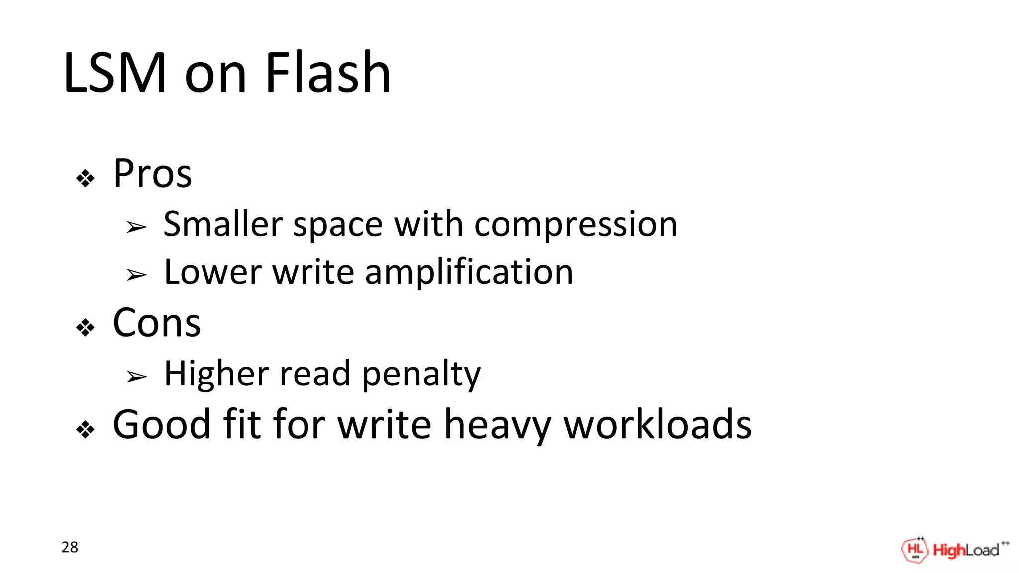 LSM on Flash
❖ Pros
➢ Smaller space with compression
➢ Lower write amplification
❖ Cons
➢ Higher read penalty
❖ Good fit for write heavy workloads
28
 