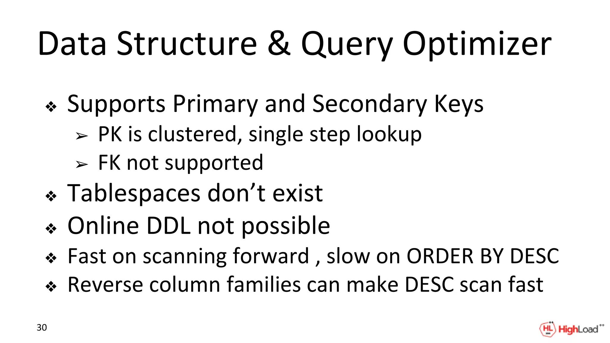 Data Structure & Query Optimizer
❖ Supports Primary and Secondary Keys
➢ PK is clustered, single step lookup
➢ FK not supported
❖ Tablespaces don’t exist
❖ Online DDL not possible
❖ Fast on scanning forward , slow on ORDER BY DESC
❖ Reverse column families can make DESC scan fast
30
 