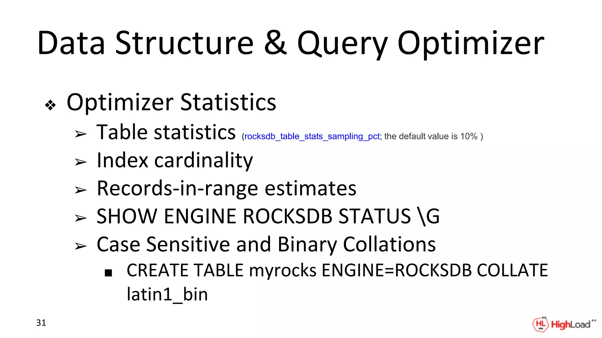 Data Structure & Query Optimizer
❖ Optimizer Statistics
➢ Table statistics (rocksdb_table_stats_sampling_pct; the default value is 10% )
➢ Index cardinality
➢ Records-in-range estimates
➢ SHOW ENGINE ROCKSDB STATUS G
➢ Case Sensitive and Binary Collations
■ CREATE TABLE myrocks ENGINE=ROCKSDB COLLATE
latin1_bin
31
 
