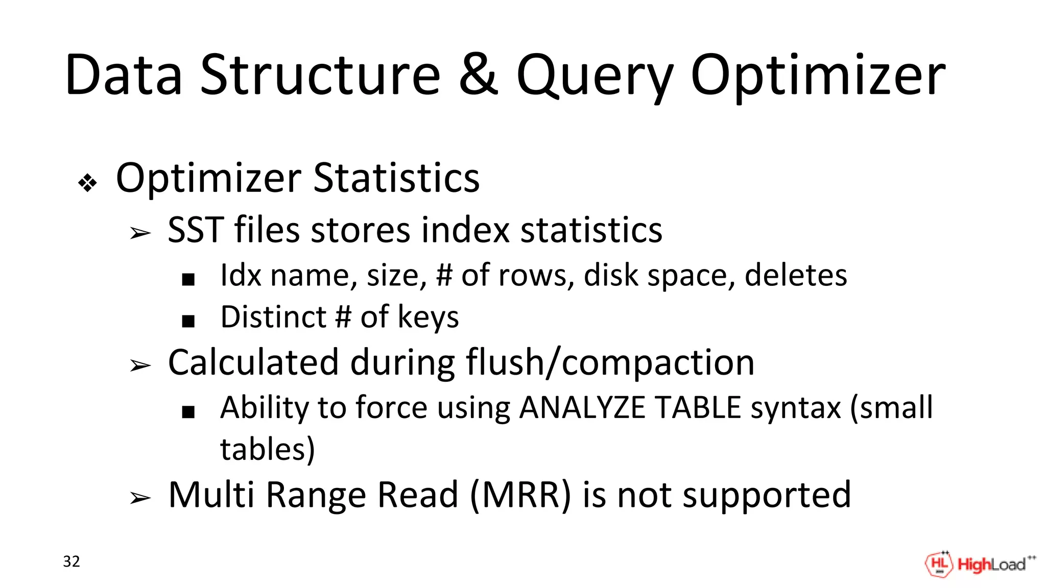 Data Structure & Query Optimizer
❖ Optimizer Statistics
➢ SST files stores index statistics
■ Idx name, size, # of rows, disk space, deletes
■ Distinct # of keys
➢ Calculated during flush/compaction
■ Ability to force using ANALYZE TABLE syntax (small
tables)
➢ Multi Range Read (MRR) is not supported
32
 