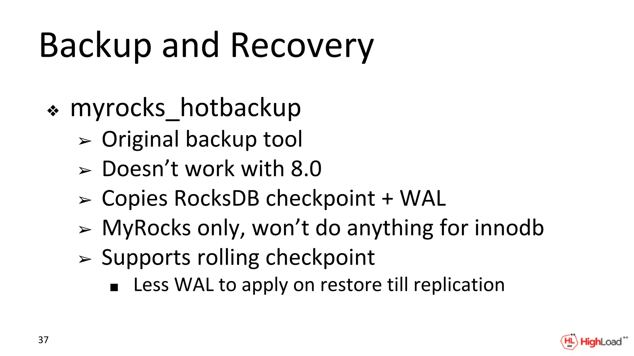 Backup and Recovery
❖ myrocks_hotbackup
➢ Original backup tool
➢ Doesn’t work with 8.0
➢ Copies RocksDB checkpoint + WAL
➢ MyRocks only, won’t do anything for innodb
➢ Supports rolling checkpoint
■ Less WAL to apply on restore till replication
37
 