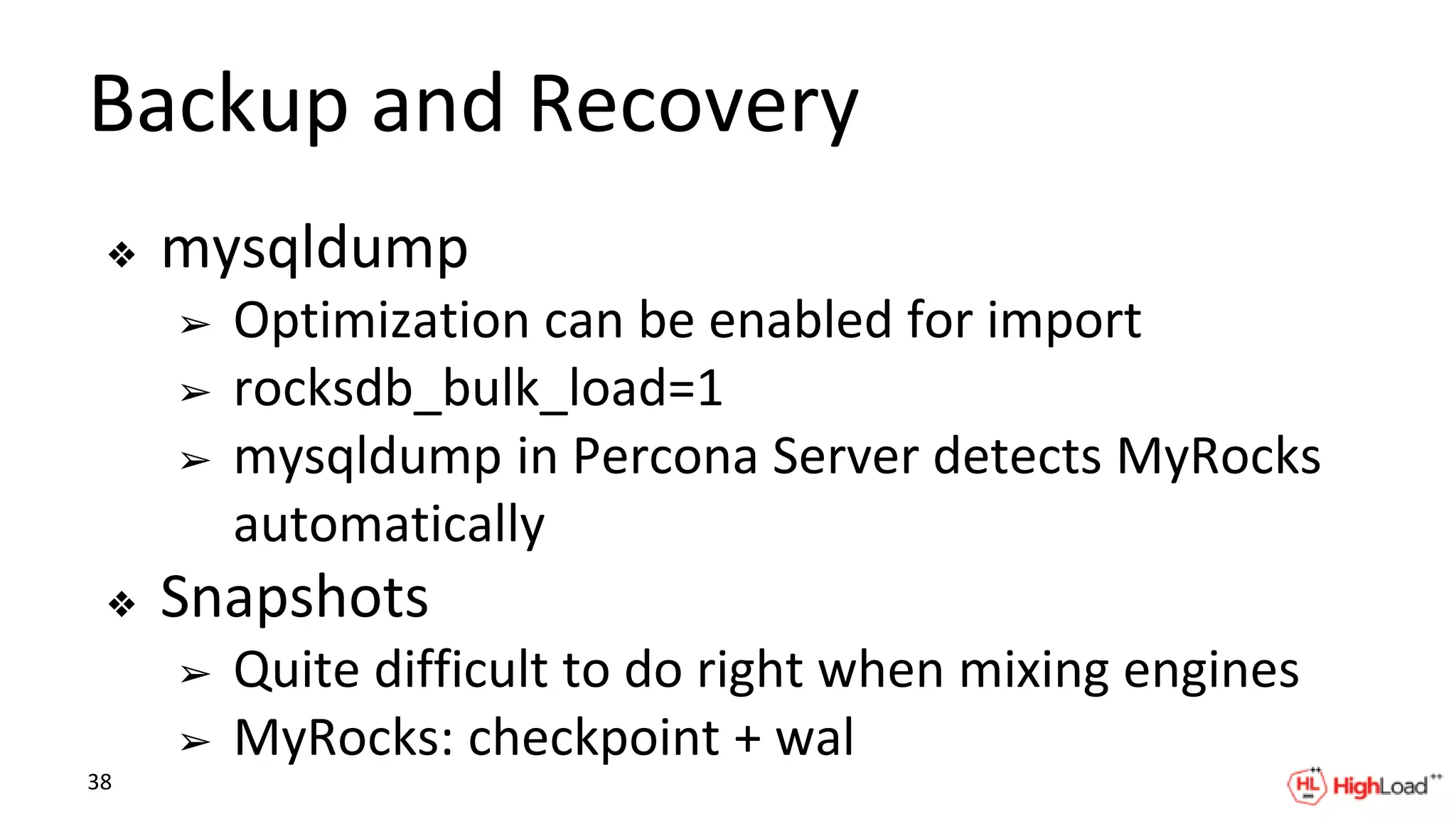 Backup and Recovery
❖ mysqldump
➢ Optimization can be enabled for import
➢ rocksdb_bulk_load=1
➢ mysqldump in Percona Server detects MyRocks
automatically
❖ Snapshots
➢ Quite difficult to do right when mixing engines
➢ MyRocks: checkpoint + wal
38
 