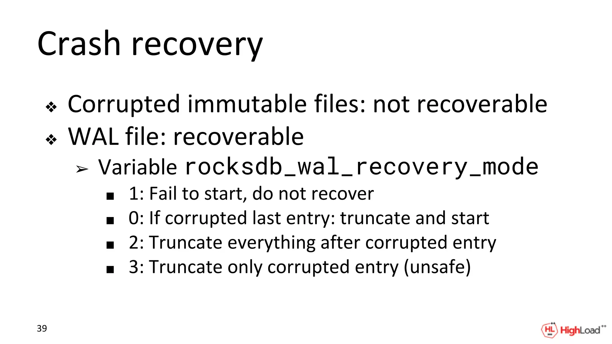 Crash recovery
❖ Corrupted immutable files: not recoverable
❖ WAL file: recoverable
➢ Variable rocksdb_wal_recovery_mode
■ 1: Fail to start, do not recover
■ 0: If corrupted last entry: truncate and start
■ 2: Truncate everything after corrupted entry
■ 3: Truncate only corrupted entry (unsafe)
39
 