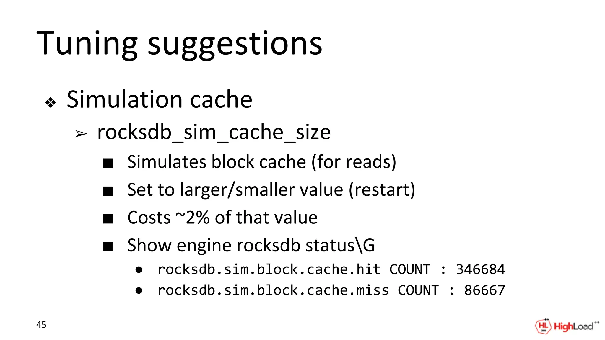 Tuning suggestions
❖ Simulation cache
➢ rocksdb_sim_cache_size
■ Simulates block cache (for reads)
■ Set to larger/smaller value (restart)
■ Costs ~2% of that value
■ Show engine rocksdb statusG
● rocksdb.sim.block.cache.hit COUNT : 346684
● rocksdb.sim.block.cache.miss COUNT : 86667
45
 