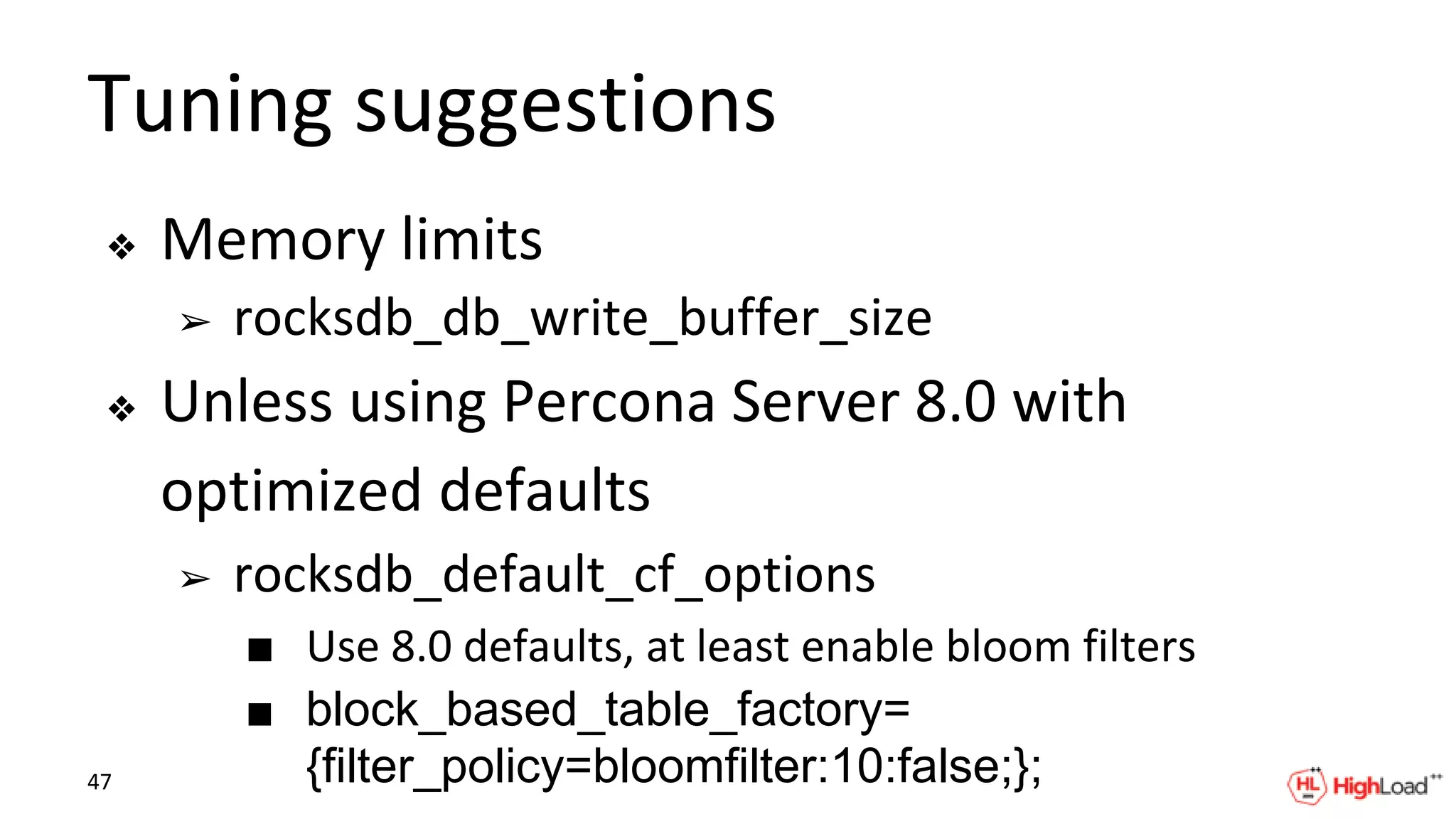 Tuning suggestions
❖ Memory limits
➢ rocksdb_db_write_buffer_size
❖ Unless using Percona Server 8.0 with
optimized defaults
➢ rocksdb_default_cf_options
■ Use 8.0 defaults, at least enable bloom filters
■ block_based_table_factory=
{filter_policy=bloomfilter:10:false;};47
 
