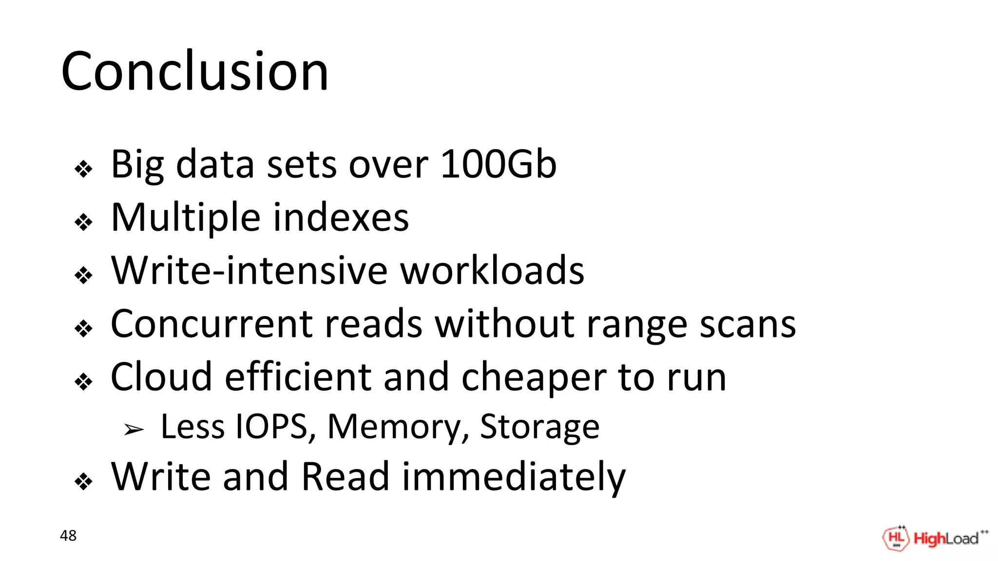 Conclusion
❖ Big data sets over 100Gb
❖ Multiple indexes
❖ Write-intensive workloads
❖ Concurrent reads without range scans
❖ Cloud efficient and cheaper to run
➢ Less IOPS, Memory, Storage
❖ Write and Read immediately
48
 
