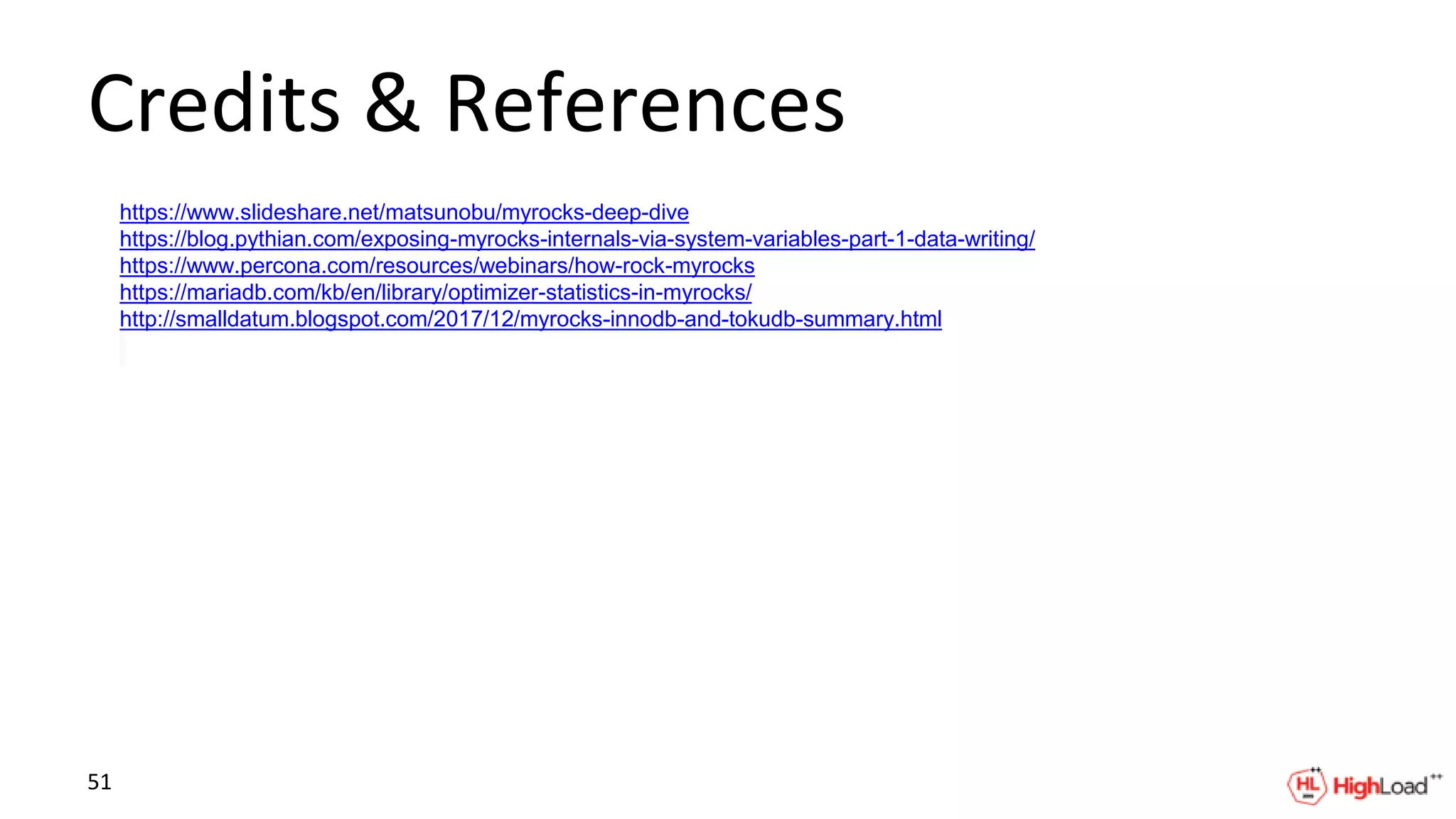Credits & References
https://www.slideshare.net/matsunobu/myrocks-deep-dive
https://blog.pythian.com/exposing-myrocks-internals-via-system-variables-part-1-data-writing/
https://www.percona.com/resources/webinars/how-rock-myrocks
https://mariadb.com/kb/en/library/optimizer-statistics-in-myrocks/
http://smalldatum.blogspot.com/2017/12/myrocks-innodb-and-tokudb-summary.html
51
 