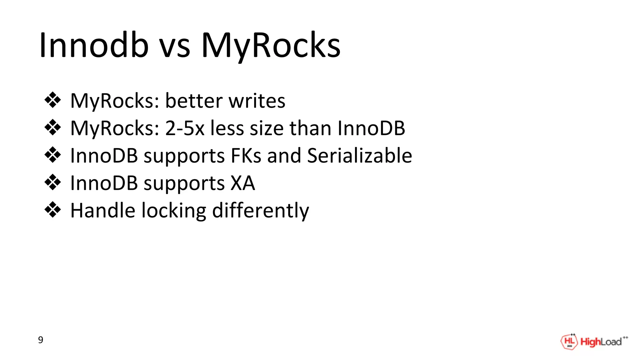 Innodb vs MyRocks
❖ MyRocks: better writes
❖ MyRocks: 2-5x less size than InnoDB
❖ InnoDB supports FKs and Serializable
❖ InnoDB supports XA
❖ Handle locking differently
9
 