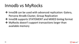 Innodb vs MyRocks
❖ InnoDB can be used with advanced replication: Galera,
Percona Xtradb Cluster, Group Replication
❖ InnoDB supports STATEMENT and MIXED binlog format
❖ MyRocks doesn’t support transactions larger than
available memory
10
 