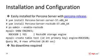 Installation and Configuration
❖ Easily installed for Percona Server with percona-release.
# yum install Percona-Server-server-57.x86_64
# yum install Percona-Server-rocksdb-57.x86_64
# ps-admin --enable-rocksdb
mysql> SHOW ENGINES;
ROCKSDB | YES | RocksDB storage engine
mysql> create table test (id int primary key) engine=ROCKSDB;
Query OK, 0 rows affected (0.03 sec)
❖ No downtime required
14
 
