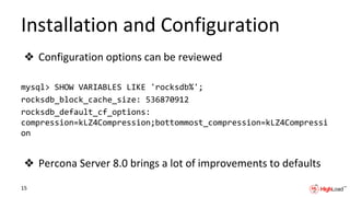 Installation and Configuration
❖ Configuration options can be reviewed
mysql> SHOW VARIABLES LIKE 'rocksdb%';
rocksdb_block_cache_size: 536870912
rocksdb_default_cf_options:
compression=kLZ4Compression;bottommost_compression=kLZ4Compressi
on
❖ Percona Server 8.0 brings a lot of improvements to defaults
15
 
