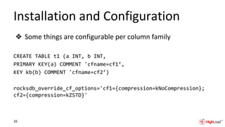 Installation and Configuration
❖ Some things are configurable per column family
CREATE TABLE t1 (a INT, b INT,
PRIMARY KEY(a) COMMENT 'cfname=cf1’,
KEY kb(b) COMMENT 'cfname=cf2’)
rocksdb_override_cf_options='cf1={compression=kNoCompression};
cf2={compression=kZSTD}'
16
 