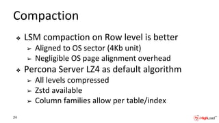 Compaction
❖ LSM compaction on Row level is better
➢ Aligned to OS sector (4Kb unit)
➢ Negligible OS page alignment overhead
❖ Percona Server LZ4 as default algorithm
➢ All levels compressed
➢ Zstd available
➢ Column families allow per table/index
24
 