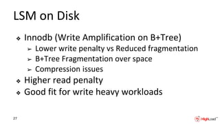LSM on Disk
❖ Innodb (Write Amplification on B+Tree)
➢ Lower write penalty vs Reduced fragmentation
➢ B+Tree Fragmentation over space
➢ Compression issues
❖ Higher read penalty
❖ Good fit for write heavy workloads
27
 