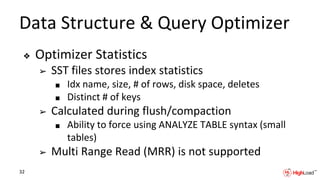 Data Structure & Query Optimizer
❖ Optimizer Statistics
➢ SST files stores index statistics
■ Idx name, size, # of rows, disk space, deletes
■ Distinct # of keys
➢ Calculated during flush/compaction
■ Ability to force using ANALYZE TABLE syntax (small
tables)
➢ Multi Range Read (MRR) is not supported
32
 