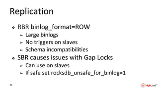 Replication
❖ RBR binlog_format=ROW
➢ Large binlogs
➢ No triggers on slaves
➢ Schema incompatibilities
❖ SBR causes issues with Gap Locks
➢ Can use on slaves
➢ If safe set rocksdb_unsafe_for_binlog=1
35
 