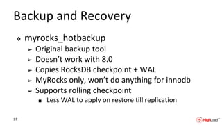 Backup and Recovery
❖ myrocks_hotbackup
➢ Original backup tool
➢ Doesn’t work with 8.0
➢ Copies RocksDB checkpoint + WAL
➢ MyRocks only, won’t do anything for innodb
➢ Supports rolling checkpoint
■ Less WAL to apply on restore till replication
37
 