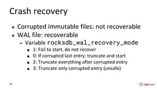 Crash recovery
❖ Corrupted immutable files: not recoverable
❖ WAL file: recoverable
➢ Variable rocksdb_wal_recovery_mode
■ 1: Fail to start, do not recover
■ 0: If corrupted last entry: truncate and start
■ 2: Truncate everything after corrupted entry
■ 3: Truncate only corrupted entry (unsafe)
39
 
