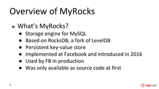 Overview of MyRocks
❖ What’s MyRocks?
● Storage engine for MySQL
● Based on RocksDB, a fork of LevelDB
● Persistent key-value store
● Implemented at Facebook and introduced in 2016
● Used by FB in production
● Was only available as source code at first
4
 