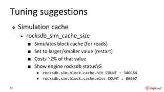 Tuning suggestions
❖ Simulation cache
➢ rocksdb_sim_cache_size
■ Simulates block cache (for reads)
■ Set to larger/smaller value (restart)
■ Costs ~2% of that value
■ Show engine rocksdb statusG
● rocksdb.sim.block.cache.hit COUNT : 346684
● rocksdb.sim.block.cache.miss COUNT : 86667
45
 