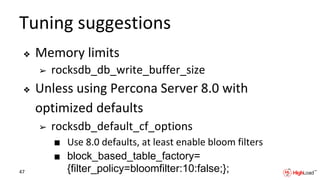 Tuning suggestions
❖ Memory limits
➢ rocksdb_db_write_buffer_size
❖ Unless using Percona Server 8.0 with
optimized defaults
➢ rocksdb_default_cf_options
■ Use 8.0 defaults, at least enable bloom filters
■ block_based_table_factory=
{filter_policy=bloomfilter:10:false;};47
 