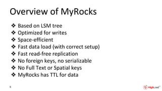 Overview of MyRocks
❖ Based on LSM tree
❖ Optimized for writes
❖ Space-efficient
❖ Fast data load (with correct setup)
❖ Fast read-free replication
❖ No foreign keys, no serializable
❖ No Full Text or Spatial keys
❖ MyRocks has TTL for data
6
 