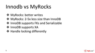Innodb vs MyRocks
❖ MyRocks: better writes
❖ MyRocks: 2-5x less size than InnoDB
❖ InnoDB supports FKs and Serializable
❖ InnoDB supports XA
❖ Handle locking differently
9
 