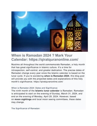 When is Ramadan 2024 ? Mark Your
Calendar: https://qiratquranonline.com/
Muslims all throughout the world commemorate Ramadan, a holy month
that has great significance in Islamic culture. It’s a time for
introspection, self-control, and greater dedication. The precise dates of
Ramadan change every year since the Islamic calendar is based on the
lunar cycle. If you’re wondering when is Ramadan 2024, this blog post
will provide you with the projected dates and explanations of this holy
month’s significance. https://qiratquranonline.com/
When is Ramadan 2024: Dates and Significance
The ninth month of the Islamic lunar calendar is Ramadan. Ramadan
is anticipated to start on the evening of Sunday, March 31, 2024, and
end on the evening of Monday, April 29, 2024. However, based
on moon sightings and local moon seeing committees, these dates
may change.
The Significance of Ramadan:
 