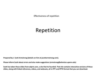 Effectiveness of repetition




                                          Repetition



Prepared by J. Scott Armstrong (details on him at jscottarmstrong.com).

Please inform Scott about errors and also make suggestions (armstrong@wharton.upenn.edu)

Scott has taken these slides from adprin.com, a site that he founded. That site contains interactive versions of these
slides, along with linked references, videos, and webcasts, all in PPT and PPTX format that you can download.
 