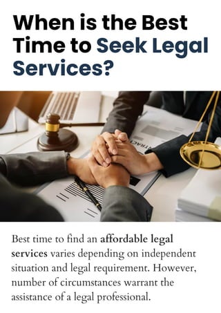 When is the Best
Time to Seek Legal
Services?
Best time to find an affordable legal
services varies depending on independent
situation and legal requirement. However,
number of circumstances warrant the
assistance of a legal professional.
 