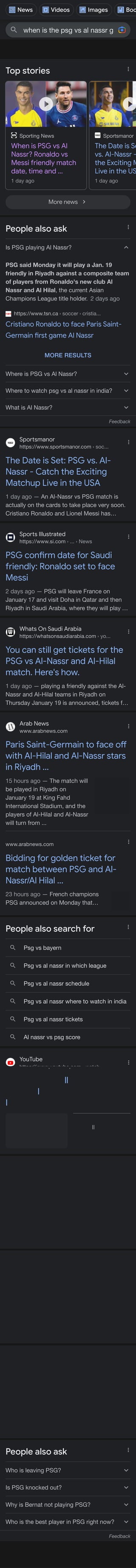 when is the psg vs al nassr game
Top stories
Sporting News
When is PSG vs Al
Nassr? Ronaldo vs
Messi friendly match
date, time and ...
1 day ago
Sportsmanor
The Date is Se
vs. Al-Nassr -
the Exciting M
Live in the US
1 day ago
More news
People also ask
Is PSG playing Al Nassr?
PSG said Monday it will play a Jan. 19
friendly in Riyadh against a composite team
of players from Ronaldo's new club Al
Nassr and Al Hilal, the current Asian
Champions League title holder. 2 days ago
https://www.tsn.ca › soccer › cristia...
Cristiano Ronaldo to face Paris Saint-
Germain !rst game Al Nassr
MORE RESULTS
Where is PSG vs Al Nassr?
Where to watch psg vs al nassr in india?
What is Al Nassr?
Feedback
Sportsmanor
https://www.sportsmanor.com › soc...
The Date is Set: PSG vs. Al-
Nassr - Catch the Exciting
Matchup Live in the USA
1 day ago — An Al-Nassr vs PSG match is
actually on the cards to take place very soon.
Cristiano Ronaldo and Lionel Messi has…
Sports Illustrated
https://www.si.com › ... › News
PSG con!rm date for Saudi
friendly: Ronaldo set to face
Messi
2 days ago — PSG will leave France on
January 17 and visit Doha in Qatar and then
Riyadh in Saudi Arabia, where they will play …
Whats On Saudi Arabia
https://whatsonsaudiarabia.com › yo...
You can still get tickets for the
PSG vs Al-Nassr and Al-Hilal
match. Here's how.
1 day ago — playing a friendly against the Al-
Nassr and Al-Hilal teams in Riyadh on
Thursday January 19 is announced, tickets f…
Arab News
www.arabnews.com
Paris Saint-Germain to face o"
with Al-Hilal and Al-Nassr stars
in Riyadh ...
15 hours ago — The match will
be played in Riyadh on
January 19 at King Fahd
International Stadium, and the
players of Al-Hilal and Al-Nassr
will turn from ...
www.arabnews.com
Bidding for golden ticket for
match between PSG and Al-
Nassr/Al Hilal ...
23 hours ago — French champions
PSG announced on Monday that…
Messi will play in the friendly against
People also search for
Psg vs bayern
Psg vs al nassr in which league
Psg vs al nassr schedule
Psg vs al nassr where to watch in india
Psg vs al nassr tickets
Al nassr vs psg score
YouTube
https://www.youtube.com › watch
PSG vs Saudi All Star 2023 Date,
Time, Telecast, Live Stream in
India
3:30
UPLOADED BY:
FootballTube
POSTED:
13 hours ago
InsideSport.IN
https://www.insidesport.in › ronaldo...
Ronaldo vs Messi Friendly: Paris
Saint-Germain con!rm dates
for Al Nassr ...
1 day ago — PSG will depart France on
January 17 for Doha, Qatar, and then Riyadh,
Saudi Arabia, where they will go on January …
sportstar.thehindu.com
https://sportstar.thehindu.com › arti...
Messi and Ronaldo to meet in
friendly between PSG and
Saudi select
1 day ago — Lionel Messi and Paris Saint-
Germain will play a friendly against a select
side made up of players from Cristiano…
FourFourTwo
https://www.fourfourtwo.com › news
PSG con!rm game against all-
star XI from Cristiano Ronaldo's
Al-Nassr and ...
1 day ago — Paris Saint-Germain have
confirmed they will take on an all-star XI from
Saudi Pro League sides Al-Hilal and Al-Nass…
People also ask
Who is leaving PSG?
Is PSG knocked out?
Why is Bernat not playing PSG?
Who is the best player in PSG right now?
Feedback
See more
News Videos Images Boo
 